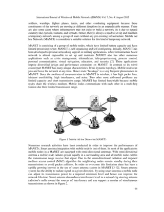 International Journal of Wireless & Mobile Networks (IJWMN) Vol. 7, No. 4, August 2015
64
soldiers, warships, fighter planes, tanks, and other combating equipment because these
constituents of the network are moving at different directions in an unpredictable manner. There
are also some cases where infrastructure may not exist to build a network on it due to natural
calamity like cyclone, tsunami, and tornado. Hence, there is always a need to set up and maintain
a temporary network among a group of users without any pre-existing infrastructure. Mobile Ad
hoc Network (MANET) is considered a suitable solution for this kind of temporary network.
MANET is consisting of a group of mobile nodes, which have limited battery capacity and have
limited processing power. MANET is self-organizing and self-configuring. Initially, MANET has
been developed to provide networking support in military applications, where infrastructure based
network is almost impossible to set up and maintain. MANET also has other numerous
applications such as crisis management, telemedicine, tele-geoprocessing, process control,
personal communication, virtual navigation, education, and security [2]. These applications
impose diversified design and performance constraints on MANET. In contrast to its wired
counterpart MANET has many unique characteristics. It has dynamic topology. Mobile nodes can
join and leave the network at any time. Hence route ‘breakage’ is a very frequent phenomenon in
MANET. Since the medium of communication in MANET is wireless, it has high packet loss,
inherent unreliability, high interference, and noise. Two other most addressed problems are
limited capacity and short transmission range. MANET has limited bandwidth because mobile
nodes share the wireless medium. Mobile nodes communicate with each other in a multi-hop
fashion due their limited transmission range.
Figure 1 Mobile Ad hoc Networks (MANET)
Numerous research activities have been conducted in order to improve the performances of
MANETs. Smart antenna integration with mobile node is one of them. In most of the applications
mobile nodes in a MANET are equipped with omni-directional antennas. With omni-directional
antenna a mobile node radiates power equally in a surrounding area and all mobile nodes within
the transmission range receive that signal. Due to the omni-directional radiation and imposed
medium access control (MAC) algorithm the neighboring nodes remain standby during their
transmissions to avoid packet collision. In order to overcome this limitation there has been a
rapidly growing interest in the use of smart antenna system in MANET [3-12]. Smart antenna
system has the ability to radiate signal in a given direction. By using smart antenna a mobile node
can adjust its transmission power to a required minimum level and hence can improve the
network life-time. Smart antenna also reduces interference level in a network by steering antenna
radiation’s nulls toward the sources of interference and can support a number of simultaneous
transmissions as shown in Figure 2.
 