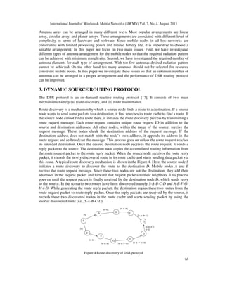 International Journal of Wireless & Mobile Networks (IJWMN) Vol. 7, No. 4, August 2015
66
Antenna array can be arranged in many different ways. Most popular arrangements are linear
array, circular array, and planer arrays. These arrangements are associated with different level of
complexity in terms of hardware and software. Since mobile nodes in ad hoc networks are
constrained with limited processing power and limited battery life, it is imperative to choose a
suitable arrangement. In this paper we focus on two main issues. First, we have investigated
different types of antenna arrangement for the mobile nodes so that the required radiation pattern
can be achieved with minimum complexity. Second, we have investigated the required number of
antenna elements for each type of arrangement. With too few antennas desired radiation pattern
cannot be achieved. On the other hand too many antennas should not be selected for resource
constraint mobile nodes. In this paper we investigate these issues so that an optimum number of
antennas can be arranged in a proper arrangement and the performance of DSR routing protocol
can be improved.
3. DYNAMIC SOURCE ROUTING PROTOCOL
The DSR protocol is an on-demand reactive routing protocol [17]. It consists of two main
mechanisms namely (a) route discovery, and (b) route maintenance.
Route discovery is a mechanism by which a source node finds a route to a destination. If a source
node wants to send some packets to a destination, it first searches its route cache to find a route. If
the source node cannot find a route there, it initiates the route discovery process by transmitting a
route request message. Each route request contains unique route request ID in addition to the
source and destination addresses. All other nodes, within the range of the source, receive the
request message. These nodes check the destination address of the request message. If the
destination address does not match with the node’s own address, it appends its address in the
route request and re-broadcast the message. This process goes on unless the route request reaches
its intended destination. Once the desired destination node receives the route request, it sends a
reply packet to the source. The destination node copies the accumulated routing information from
the route request packet to the route reply packet. When the source node receives the route reply
packet, it records the newly discovered route in its route cache and starts sending data packet via
this route. A typical route discovery mechanism is shown in the Figure 4. Here, the source node S
initiates a route discovery to discover the route to the destination D. Mobile nodes A and E
receive the route request message. Since these two nodes are not the destination, they add their
addresses in the request packet and forward that request packets to their neighbors. This process
goes on until the request packet is finally received by the destination node D, which sends reply
to the source. In the scenario two routes have been discovered namely S-A-B-C-D and A-E-F-G-
H-I-D. While generating the route reply packet, the destination copies these two routes from the
route request packet to route reply packet. Once the reply packets are received by the source, it
records these two discovered routes in the route cache and starts sending packet by using the
shorter discovered route (i.e., S-A-B-C-D).
Figure 4 Route discovery of DSR protocol
 