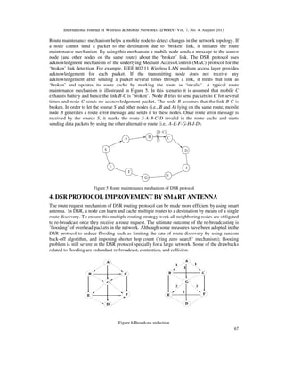 International Journal of Wireless & Mobile Networks (IJWMN) Vol. 7, No. 4, August 2015
67
Route maintenance mechanism helps a mobile node to detect changes in the network topology. If
a node cannot send a packet to the destination due to ‘broken’ link, it initiates the route
maintenance mechanism. By using this mechanism a mobile node sends a message to the source
node (and other nodes on the same route) about the ‘broken’ link. The DSR protocol uses
acknowledgment mechanism of the underlying Medium Access Control (MAC) protocol for the
‘broken’ link detection. For example, IEEE 802.11 Wireless LAN medium access layer provides
acknowledgement for each packet. If the transmitting node does not receive any
acknowledgement after sending a packet several times through a link, it treats that link as
‘broken’ and updates its route cache by marking the route as ‘invalid’. A typical route
maintenance mechanism is illustrated in Figure 5. In this scenario it is assumed that mobile C
exhausts battery and hence the link B-C is ‘broken’. Node B tries to send packets to C for several
times and node C sends no acknowledgement packet. The node B assumes that the link B-C is
broken. In order to let the source S and other nodes (i.e., B and A) lying on the same route, mobile
node B generates a route error message and sends it to these nodes. Once route error message is
received by the source S, it marks the route S-A-B-C-D invalid in the route cache and starts
sending data packets by using the other alternative route (i.e., A-E-F-G-H-I-D).
Figure 5 Route maintenance mechanism of DSR protocol
4. DSR PROTOCOL IMPROVEMENT BY SMART ANTENNA
The route request mechanism of DSR routing protocol can be made more efficient by using smart
antenna. In DSR, a node can learn and cache multiple routes to a destination by means of a single
route discovery. To ensure this multiple routing strategy work all neighboring nodes are obligated
to re-broadcast once they receive a route request. The ultimate outcome of the re-broadcasting is
’flooding’ of overhead packets in the network. Although some measures have been adopted in the
DSR protocol to reduce flooding such as limiting the rate of route discovery by using random
back-off algorithm, and imposing shorter hop count (’ring zero search’ mechanism); flooding
problem is still severe in the DSR protocol specially for a large network. Some of the drawbacks
related to flooding are redundant re-broadcast, contention, and collision.
Figure 6 Broadcast reduction
 