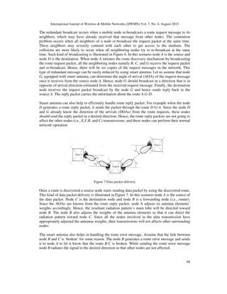 International Journal of Wireless & Mobile Networks (IJWMN) Vol. 7, No. 4, August 2015
68
The redundant broadcast occurs when a mobile node re-broadcasts a route request message to its
neighbors, which may have already received that message from other nodes. The contention
problem occurs when all neighbors of a node re-broadcast the request packet at the same time.
These neighbors may severely contend with each other to get access to the medium. The
collisions are more likely to occur when all neighboring nodes try to re-broadcast at the same
time. Such kind of broadcasting is illustrated in Figure 6. In this scenario node A is the source and
node D is the destination. When node A initiates the route discovery mechanism by broadcasting
the route request packet, all the neighboring nodes namely B, C, and G receive the request packet
and re-broadcast. Hence, there will be six copies of the request messages in the network. This
type of redundant message can be easily reduced by using smart antenna. Let us assume that node
G, equipped with smart antenna, can determine the angle of arrival (AOA) of the request message
once it receives from the source node A. Hence, node G should broadcast in a direction that is in
opposite of arrival direction estimated from the received request message. Finally, the destination
node receives the request packet broadcast by the node G and hence sends reply back to the
source A. The reply packet carries the information about the route A-G-D.
Smart antenna can also help to efficiently handle route reply packet. For example when the node
D generates a route reply packet, it sends the packet through the route D-G-A. Since the node D
and G already know the direction of the arrivals (DOAs) from the route requests, these nodes
should send the reply packet in a desired direction. Hence, the route reply packets are not going to
affect the other nodes (i.e., E,F,B, and C) transmissions; and these nodes can perform their normal
network operation.
Figure 7 Data packet delivery
Once a route is discovered a source node starts sending data packet by using the discovered route.
This kind of data packet delivery is illustrated in Figure 7. In this scenario node A is the source of
the data packet. Node C is the destination node and node B is a forwarding node (i.e., router).
Since the AOAs are known from the route reply packet, node A adjusts its antenna elements’
weights accordingly. Hence, the resultant radiation pattern’s main lobe will be directed toward
node B. The node B also adjusts the weights of the antenna elements so that it can direct the
radiation pattern toward node C. Since all the nodes involved in the data transmission have
appropriately adjusted the antennas weights, their transmissions will not affects other surrounding
nodes.
The smart antenna also helps in handling the route error message. Assume that the link between
node B and C is ‘broken’ for some reason. The node B generates a route error message and sends
it to node A to let it know that the route B-C is broken. While sending the route error message
node B radiates the signal in the desired direction so that other nodes are not affected.
 