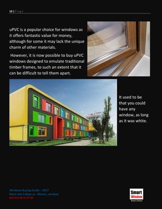 10 | P a g e
Windows Buying Guide – 2017
More Info Follow us : #Smart_window
002 011 00 55 97 20
uPVC is a popular choice for windows as
it offers fantastic value for money,
although for some it may lack the unique
charm of other materials.
However, it is now possible to buy uPVC
windows designed to emulate traditional
timber frames, to such an extent that it
can be difficult to tell them apart.
It used to be
that you could
have any
window, as long
as it was white.
 