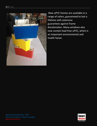 11 | P a g e
Windows Buying Guide – 2017
More Info Follow us : #Smart_window
002 011 00 55 97 20
Now uPVC frames are available in a
range of colors, guaranteed to last a
lifetime with extensive
guarantees against frame
discoloration. Many windows also
now contain lead-free uPVC, which is
an important environmental and
health factor.
 