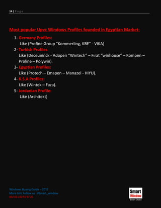 14 | P a g e
Windows Buying Guide – 2017
More Info Follow us : #Smart_window
002 011 00 55 97 20
Most popular Upvc Windows Profiles founded in Egyptian Market:
1- Germany Profiles:
Like (Profine Group “Kommerling, KBE” - VIKA)
2- Turkish Profiles:
Like (Deceuninck - Adopen “Wintech” – Firat “winhouse” – Kompen –
Proline – Polywin).
3- Egyptian Profiles:
Like (Protech – Emapen – Manazel - HIYU).
4- K.S.A Profiles:
Like (Wintek – Faza).
5- Jordanian Profile:
Like (Architekt)
 