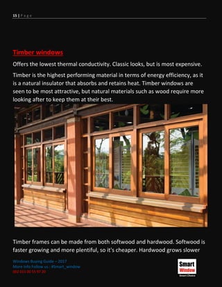 15 | P a g e
Windows Buying Guide – 2017
More Info Follow us : #Smart_window
002 011 00 55 97 20
Timber windows
Offers the lowest thermal conductivity. Classic looks, but is most expensive.
Timber is the highest performing material in terms of energy efficiency, as it
is a natural insulator that absorbs and retains heat. Timber windows are
seen to be most attractive, but natural materials such as wood require more
looking after to keep them at their best.
Timber frames can be made from both softwood and hardwood. Softwood is
faster growing and more plentiful, so it's cheaper. Hardwood grows slower
 