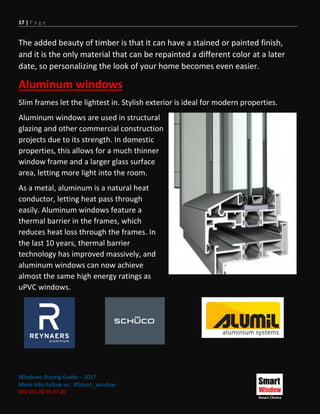 17 | P a g e
Windows Buying Guide – 2017
More Info Follow us : #Smart_window
002 011 00 55 97 20
The added beauty of timber is that it can have a stained or painted finish,
and it is the only material that can be repainted a different color at a later
date, so personalizing the look of your home becomes even easier.
Aluminum windows
Slim frames let the lightest in. Stylish exterior is ideal for modern properties.
Aluminum windows are used in structural
glazing and other commercial construction
projects due to its strength. In domestic
properties, this allows for a much thinner
window frame and a larger glass surface
area, letting more light into the room.
As a metal, aluminum is a natural heat
conductor, letting heat pass through
easily. Aluminum windows feature a
thermal barrier in the frames, which
reduces heat loss through the frames. In
the last 10 years, thermal barrier
technology has improved massively, and
aluminum windows can now achieve
almost the same high energy ratings as
uPVC windows.
 