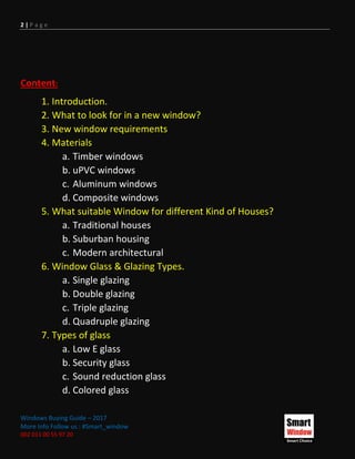 2 | P a g e
Windows Buying Guide – 2017
More Info Follow us : #Smart_window
002 011 00 55 97 20
Content:
1. Introduction.
2. What to look for in a new window?
3. New window requirements
4. Materials
a. Timber windows
b. uPVC windows
c. Aluminum windows
d. Composite windows
5. What suitable Window for different Kind of Houses?
a. Traditional houses
b. Suburban housing
c. Modern architectural
6. Window Glass & Glazing Types.
a. Single glazing
b. Double glazing
c. Triple glazing
d. Quadruple glazing
7. Types of glass
a. Low E glass
b. Security glass
c. Sound reduction glass
d. Colored glass
 