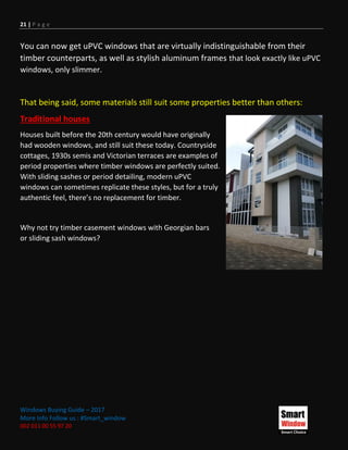 21 | P a g e
Windows Buying Guide – 2017
More Info Follow us : #Smart_window
002 011 00 55 97 20
You can now get uPVC windows that are virtually indistinguishable from their
timber counterparts, as well as stylish aluminum frames that look exactly like uPVC
windows, only slimmer.
That being said, some materials still suit some properties better than others:
Traditional houses
Houses built before the 20th century would have originally
had wooden windows, and still suit these today. Countryside
cottages, 1930s semis and Victorian terraces are examples of
period properties where timber windows are perfectly suited.
With sliding sashes or period detailing, modern uPVC
windows can sometimes replicate these styles, but for a truly
authentic feel, there’s no replacement for timber.
Why not try timber casement windows with Georgian bars
or sliding sash windows?
 