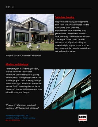 22 | P a g e
Windows Buying Guide – 2017
More Info Follow us : #Smart_window
002 011 00 55 97 20
Suburban housing
Properties in housing developments
built from the 1960s onwards tend to
have white uPVC windows.
Replacement uPVC windows are a
great choice to retain this timeless
look, and they can be customized with
a variety of frame colors to add a
unique touch. If you’re looking to
maximize light in your home, such as
in a basement flat, aluminum windows
are a sleek alternative.
Why not try uPVC casement windows?
Modern architectural
For that stylish ‘Grand Designs’ look,
there’s no better choice than
aluminum. Used in structural glazing,
aluminum is a strong material that can
hold larger glass units – letting in large
amounts of light. Aluminum frames are
almost ‘flush’, meaning they sit flatter
than uPVC frames and have neater lines
– ideal for angular designs.
Why not try aluminum structural
glazing or uPVC casement windows?
 