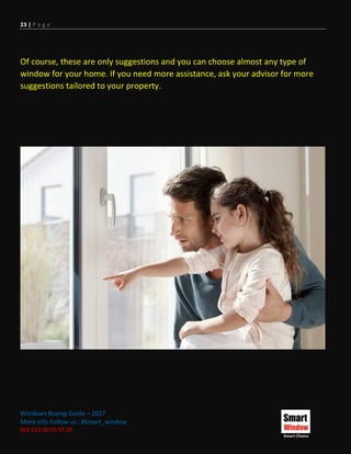 23 | P a g e
Windows Buying Guide – 2017
More Info Follow us : #Smart_window
002 011 00 55 97 20
Of course, these are only suggestions and you can choose almost any type of
window for your home. If you need more assistance, ask your advisor for more
suggestions tailored to your property.
 
