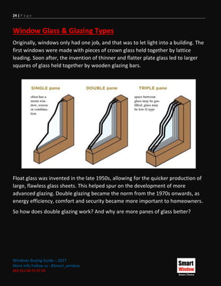 24 | P a g e
Windows Buying Guide – 2017
More Info Follow us : #Smart_window
002 011 00 55 97 20
Window Glass & Glazing Types
Originally, windows only had one job, and that was to let light into a building. The
first windows were made with pieces of crown glass held together by lattice
leading. Soon after, the invention of thinner and flatter plate glass led to larger
squares of glass held together by wooden glazing bars.
Float glass was invented in the late 1950s, allowing for the quicker production of
large, flawless glass sheets. This helped spur on the development of more
advanced glazing. Double glazing became the norm from the 1970s onwards, as
energy efficiency, comfort and security became more important to homeowners.
So how does double glazing work? And why are more panes of glass better?
 