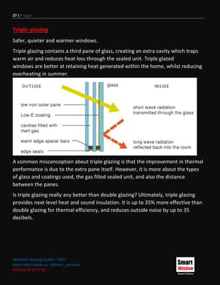 27 | P a g e
Windows Buying Guide – 2017
More Info Follow us : #Smart_window
002 011 00 55 97 20
Triple glazing
Safer, quieter and warmer windows.
Triple glazing contains a third pane of glass, creating an extra cavity which traps
warm air and reduces heat loss through the sealed unit. Triple glazed
windows are better at retaining heat generated within the home, whilst reducing
overheating in summer.
A common misconception about triple glazing is that the improvement in thermal
performance is due to the extra pane itself. However, it is more about the types
of glass and coatings used, the gas filled sealed unit, and also the distance
between the panes.
Is triple glazing really any better than double glazing? Ultimately, triple glazing
provides next-level heat and sound insulation. It is up to 35% more effective than
double glazing for thermal efficiency, and reduces outside noise by up to 35
decibels.
 