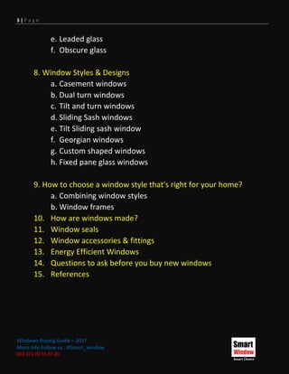 3 | P a g e
Windows Buying Guide – 2017
More Info Follow us : #Smart_window
002 011 00 55 97 20
e. Leaded glass
f. Obscure glass
8. Window Styles & Designs
a. Casement windows
b. Dual turn windows
c. Tilt and turn windows
d. Sliding Sash windows
e. Tilt Sliding sash window
f. Georgian windows
g. Custom shaped windows
h. Fixed pane glass windows
9. How to choose a window style that's right for your home?
a. Combining window styles
b. Window frames
10. How are windows made?
11. Window seals
12. Window accessories & fittings
13. Energy Efficient Windows
14. Questions to ask before you buy new windows
15. References
 