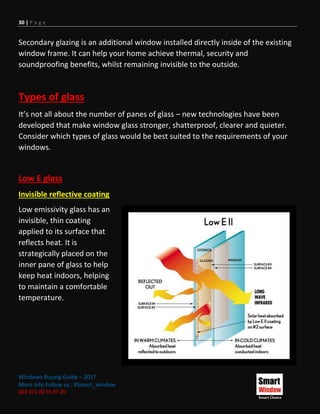 30 | P a g e
Windows Buying Guide – 2017
More Info Follow us : #Smart_window
002 011 00 55 97 20
Secondary glazing is an additional window installed directly inside of the existing
window frame. It can help your home achieve thermal, security and
soundproofing benefits, whilst remaining invisible to the outside.
Types of glass
It’s not all about the number of panes of glass – new technologies have been
developed that make window glass stronger, shatterproof, clearer and quieter.
Consider which types of glass would be best suited to the requirements of your
windows.
Low E glass
Invisible reflective coating
Low emissivity glass has an
invisible, thin coating
applied to its surface that
reflects heat. It is
strategically placed on the
inner pane of glass to help
keep heat indoors, helping
to maintain a comfortable
temperature.
 