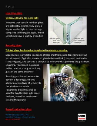 31 | P a g e
Windows Buying Guide – 2017
More Info Follow us : #Smart_window
002 011 00 55 97 20
Low iron glass
Clearer, allowing for more light
Windows that contain low iron glass
are noticeably clearer. They allow a
higher level of light to pass through
compared to older glass types, which
sometimes have a slightly green tint.
Security glass
Thicker glass, laminated or toughened to enhance security.
Security glass is available in a range of sizes and thicknesses depending on your
security needs. Typically, laminated glass is 6.4mm thick (compared to 4mm for
standard glass), and contains a thin plastic interlayer that prevents the glass from
smashing. Toughened glass is up
to five times as strong as ordinary
glass of the same thickness.
Security glass is used as an outer
pane in a double glazed unit,
adding an extra layer of security to
the window as a whole.
Toughened glass must also be
used for fixed lights in side panels
to doors, as well as in windows
close to the ground.
Sound reduction glass
 