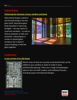 33 | P a g e
Windows Buying Guide – 2017
More Info Follow us : #Smart_window
002 011 00 55 97 20
Coloured glass
Enhancing the character of your window and home
Add colored shapes, patterns
and beveled designs into the
glass itself. Decorative glass
looks beautiful in top hung
fanlights – the top sashes of
casement windows – as well as
feature windows in halls and
stairwells. Colored glass is
similar to stained glass
windows, but it doesn’t
require leading to hold the
glass together.
Leaded glass
A new version of an old classic
Stylish strips of lead are a purely visual benefit that can be
added to your window in order to make it more
aesthetically pleasing. There are a range of leaded glass
options that suit both modern and traditional houses,
including square and diamond designs.
 