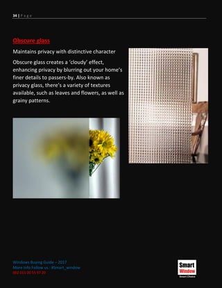 34 | P a g e
Windows Buying Guide – 2017
More Info Follow us : #Smart_window
002 011 00 55 97 20
Obscure glass
Maintains privacy with distinctive character
Obscure glass creates a ‘cloudy’ effect,
enhancing privacy by blurring out your home’s
finer details to passers-by. Also known as
privacy glass, there’s a variety of textures
available, such as leaves and flowers, as well as
grainy patterns.
 