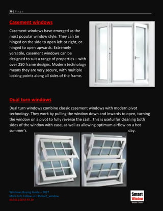 36 | P a g e
Windows Buying Guide – 2017
More Info Follow us : #Smart_window
002 011 00 55 97 20
Casement windows
Casement windows have emerged as the
most popular window style. They can be
hinged on the side to open left or right, or
hinged to open upwards. Extremely
versatile, casement windows can be
designed to suit a range of properties – with
over 250 frame designs. Modern technology
means they are very secure, with multiple
locking points along all sides of the frame.
Dual turn windows
Dual turn windows combine classic casement windows with modern pivot
technology. They work by pulling the window down and inwards to open, turning
the window on a pivot to fully reverse the sash. This is useful for cleaning both
sides of the window with ease, as well as allowing optimum airflow on a hot
summer’s day.
 