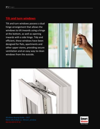 37 | P a g e
Windows Buying Guide – 2017
More Info Follow us : #Smart_window
002 011 00 55 97 20
Tilt and turn windows
Tilt and turn windows possess a dual
hinge arrangement that allows the
windows to tilt inwards using a hinge
at the bottom, as well as opening
inwards with a side hinge. Tidy and
efficient, these windows have been
designed for flats, apartments and
other upper stores, providing secure
ventilation and an easy way to clean
windows from the outside.
 