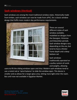 38 | P a g e
Windows Buying Guide – 2017
More Info Follow us : #Smart_window
002 011 00 55 97 20
Sash windows (Vertical)
Sash windows are among the most traditional window styles. Historically made
from timber, sash windows can now be made from uPVC, for a classic window
design that fulfils more modern day performance requirements.
There are several
different styles of sash
window available,
modelled on designs from
the Georgian, Victorian
and Edwardian periods.
Sash window designs vary
depending on the era, but
tend to have a thicker
frame depth and a deep
bottom rail.
Sash windows
traditionally operated on
a pulley system of cords
and weights, allowing
users to lift the sliding windows open and shut. Modern sash windows tend to
use a metal rod or ‘spiral balance’ to slide the window open. This device is
smaller and so allows for a larger glass area, letting more light enter the room.
But until now not available in Egyptian Market.
 