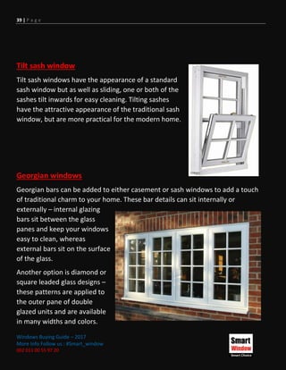 39 | P a g e
Windows Buying Guide – 2017
More Info Follow us : #Smart_window
002 011 00 55 97 20
Tilt sash window
Tilt sash windows have the appearance of a standard
sash window but as well as sliding, one or both of the
sashes tilt inwards for easy cleaning. Tilting sashes
have the attractive appearance of the traditional sash
window, but are more practical for the modern home.
Georgian windows
Georgian bars can be added to either casement or sash windows to add a touch
of traditional charm to your home. These bar details can sit internally or
externally – internal glazing
bars sit between the glass
panes and keep your windows
easy to clean, whereas
external bars sit on the surface
of the glass.
Another option is diamond or
square leaded glass designs –
these patterns are applied to
the outer pane of double
glazed units and are available
in many widths and colors.
 