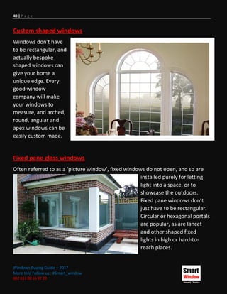 40 | P a g e
Windows Buying Guide – 2017
More Info Follow us : #Smart_window
002 011 00 55 97 20
Custom shaped windows
Windows don’t have
to be rectangular, and
actually bespoke
shaped windows can
give your home a
unique edge. Every
good window
company will make
your windows to
measure, and arched,
round, angular and
apex windows can be
easily custom made.
Fixed pane glass windows
Often referred to as a ‘picture window’, fixed windows do not open, and so are
installed purely for letting
light into a space, or to
showcase the outdoors.
Fixed pane windows don’t
just have to be rectangular.
Circular or hexagonal portals
are popular, as are lancet
and other shaped fixed
lights in high or hard-to-
reach places.
 