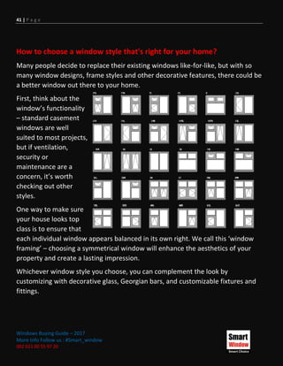 41 | P a g e
Windows Buying Guide – 2017
More Info Follow us : #Smart_window
002 011 00 55 97 20
How to choose a window style that's right for your home?
Many people decide to replace their existing windows like-for-like, but with so
many window designs, frame styles and other decorative features, there could be
a better window out there to your home.
First, think about the
window’s functionality
– standard casement
windows are well
suited to most projects,
but if ventilation,
security or
maintenance are a
concern, it’s worth
checking out other
styles.
One way to make sure
your house looks top
class is to ensure that
each individual window appears balanced in its own right. We call this ‘window
framing’ – choosing a symmetrical window will enhance the aesthetics of your
property and create a lasting impression.
Whichever window style you choose, you can complement the look by
customizing with decorative glass, Georgian bars, and customizable fixtures and
fittings.
 