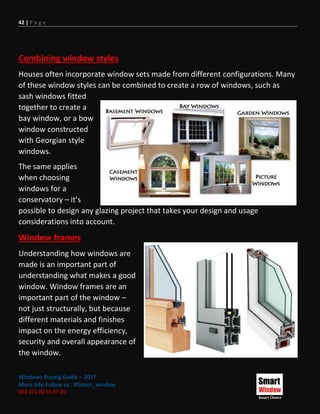 42 | P a g e
Windows Buying Guide – 2017
More Info Follow us : #Smart_window
002 011 00 55 97 20
Combining window styles
Houses often incorporate window sets made from different configurations. Many
of these window styles can be combined to create a row of windows, such as
sash windows fitted
together to create a
bay window, or a bow
window constructed
with Georgian style
windows.
The same applies
when choosing
windows for a
conservatory – it’s
possible to design any glazing project that takes your design and usage
considerations into account.
Window frames
Understanding how windows are
made is an important part of
understanding what makes a good
window. Window frames are an
important part of the window –
not just structurally, but because
different materials and finishes
impact on the energy efficiency,
security and overall appearance of
the window.
 