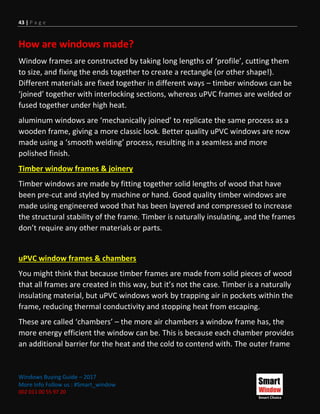 43 | P a g e
Windows Buying Guide – 2017
More Info Follow us : #Smart_window
002 011 00 55 97 20
How are windows made?
Window frames are constructed by taking long lengths of ‘profile’, cutting them
to size, and fixing the ends together to create a rectangle (or other shape!).
Different materials are fixed together in different ways – timber windows can be
‘joined’ together with interlocking sections, whereas uPVC frames are welded or
fused together under high heat.
aluminum windows are ‘mechanically joined’ to replicate the same process as a
wooden frame, giving a more classic look. Better quality uPVC windows are now
made using a ‘smooth welding’ process, resulting in a seamless and more
polished finish.
Timber window frames & joinery
Timber windows are made by fitting together solid lengths of wood that have
been pre-cut and styled by machine or hand. Good quality timber windows are
made using engineered wood that has been layered and compressed to increase
the structural stability of the frame. Timber is naturally insulating, and the frames
don’t require any other materials or parts.
uPVC window frames & chambers
You might think that because timber frames are made from solid pieces of wood
that all frames are created in this way, but it’s not the case. Timber is a naturally
insulating material, but uPVC windows work by trapping air in pockets within the
frame, reducing thermal conductivity and stopping heat from escaping.
These are called ‘chambers’ – the more air chambers a window frame has, the
more energy efficient the window can be. This is because each chamber provides
an additional barrier for the heat and the cold to contend with. The outer frame
 