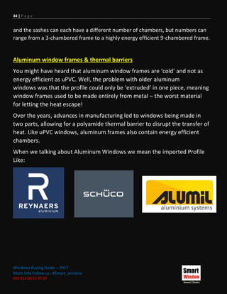 44 | P a g e
Windows Buying Guide – 2017
More Info Follow us : #Smart_window
002 011 00 55 97 20
and the sashes can each have a different number of chambers, but numbers can
range from a 3-chambered frame to a highly energy efficient 9-chambered frame.
Aluminum window frames & thermal barriers
You might have heard that aluminum window frames are ‘cold’ and not as
energy efficient as uPVC. Well, the problem with older aluminum
windows was that the profile could only be ‘extruded’ in one piece, meaning
window frames used to be made entirely from metal – the worst material
for letting the heat escape!
Over the years, advances in manufacturing led to windows being made in
two parts, allowing for a polyamide thermal barrier to disrupt the transfer of
heat. Like uPVC windows, aluminum frames also contain energy efficient
chambers.
When we talking about Aluminum Windows we mean the imported Profile
Like:
 