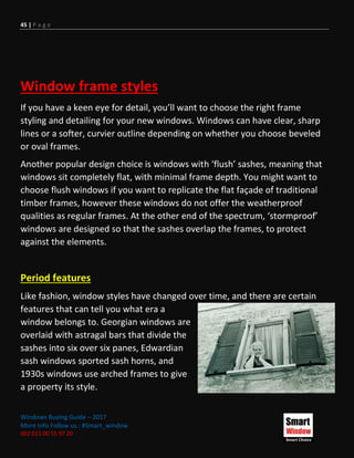 45 | P a g e
Windows Buying Guide – 2017
More Info Follow us : #Smart_window
002 011 00 55 97 20
Window frame styles
If you have a keen eye for detail, you’ll want to choose the right frame
styling and detailing for your new windows. Windows can have clear, sharp
lines or a softer, curvier outline depending on whether you choose beveled
or oval frames.
Another popular design choice is windows with ‘flush’ sashes, meaning that
windows sit completely flat, with minimal frame depth. You might want to
choose flush windows if you want to replicate the flat façade of traditional
timber frames, however these windows do not offer the weatherproof
qualities as regular frames. At the other end of the spectrum, ‘stormproof’
windows are designed so that the sashes overlap the frames, to protect
against the elements.
Period features
Like fashion, window styles have changed over time, and there are certain
features that can tell you what era a
window belongs to. Georgian windows are
overlaid with astragal bars that divide the
sashes into six over six panes, Edwardian
sash windows sported sash horns, and
1930s windows use arched frames to give
a property its style.
 