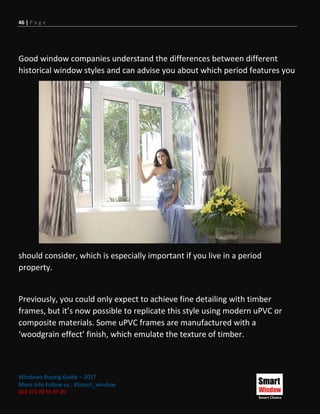 46 | P a g e
Windows Buying Guide – 2017
More Info Follow us : #Smart_window
002 011 00 55 97 20
Good window companies understand the differences between different
historical window styles and can advise you about which period features you
should consider, which is especially important if you live in a period
property.
Previously, you could only expect to achieve fine detailing with timber
frames, but it’s now possible to replicate this style using modern uPVC or
composite materials. Some uPVC frames are manufactured with a
‘woodgrain effect’ finish, which emulate the texture of timber.
 