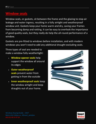 47 | P a g e
Windows Buying Guide – 2017
More Info Follow us : #Smart_window
002 011 00 55 97 20
Window seals
Window seals, or gaskets, sit between the frame and the glazing to stop air
leakage and water ingress, resulting in a fully airtight and weatherproof
window unit. Gaskets keep your home warm and dry, saving your frames
from becoming damp and rotting. It can be easy to overlook the importance
of good quality seals, but they really do help the all-round performance of a
window.
Gaskets are pre-fitted to windows before installation, and with modern
windows you won’t need to add any additional draught excluding seals.
Three types of seal are needed to
make a window fully weathertight:
 Window opener seals help
support the window all around
its edges
 Outer weatherproof
seals prevent water from
getting in from the outside
 Inner weatherproof seals keep
the window airtight and keep
draughts out of your home.
 