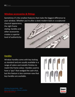 48 | P a g e
Windows Buying Guide – 2017
More Info Follow us : #Smart_window
002 011 00 55 97 20
Window accessories & fittings
Sometimes it’s the smallest features that make the biggest difference to
your window. Whether you’re after a sleek modern look or a sculptured
classical appearance,
the right frame
styling, handles and
other accessories
creates a superior
level of authenticity.
Handles
Window handles come with key locking
as standard and are usually available in a
range of colors and metallic finishes to
match the frame colour. Handles used to
have a ‘spur’ that wedged the sash shut,
but this feature is less common now that
key-handles are available.
 