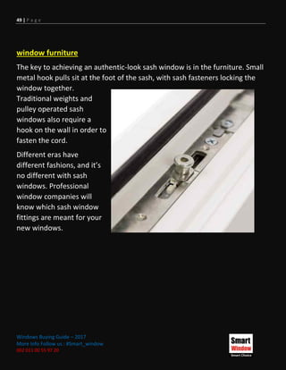 49 | P a g e
Windows Buying Guide – 2017
More Info Follow us : #Smart_window
002 011 00 55 97 20
window furniture
The key to achieving an authentic-look sash window is in the furniture. Small
metal hook pulls sit at the foot of the sash, with sash fasteners locking the
window together.
Traditional weights and
pulley operated sash
windows also require a
hook on the wall in order to
fasten the cord.
Different eras have
different fashions, and it’s
no different with sash
windows. Professional
window companies will
know which sash window
fittings are meant for your
new windows.
 