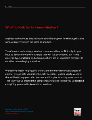 5 | P a g e
Windows Buying Guide – 2017
More Info Follow us : #Smart_window
002 011 00 55 97 20
What to look for in a new window?
Anybody who is yet to buy a window could be forgiven for thinking that one
window is pretty much the same as another.
There's more to choosing a window than meets the eye. Not only do you
have to decide on the window style that will suit your home, but frame
material, type of glazing and opening options are all important elements to
consider before buying a window.
We believe that in helping you understand the more technical aspects of
glazing, we can help you make the right decisions, leading you to windows
that will help keep you safer, warmer and happier for many years to come.
That’s why we’ve created this comprehensive guide to help you understand
everything you need to know about windows.
 