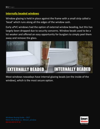52 | P a g e
Windows Buying Guide – 2017
More Info Follow us : #Smart_window
002 011 00 55 97 20
Internally beaded windows
Window glazing is held in place against the frame with a small strip called a
‘bead’ which runs along all the edges of the window sash.
Early uPVC windows had the option of external window beading, but this has
largely been dropped due to security concerns. Window beads used to be a
lot weaker and offered an easy opportunity for burglars to simply peel them
away and remove the glass.
Most windows nowadays have internal glazing beads (on the inside of the
window), which is the most secure option.
 