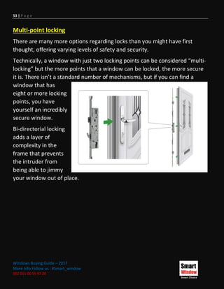 53 | P a g e
Windows Buying Guide – 2017
More Info Follow us : #Smart_window
002 011 00 55 97 20
Multi-point locking
There are many more options regarding locks than you might have first
thought, offering varying levels of safety and security.
Technically, a window with just two locking points can be considered “multi-
locking” but the more points that a window can be locked, the more secure
it is. There isn’t a standard number of mechanisms, but if you can find a
window that has
eight or more locking
points, you have
yourself an incredibly
secure window.
Bi-directorial locking
adds a layer of
complexity in the
frame that prevents
the intruder from
being able to jimmy
your window out of place.
 