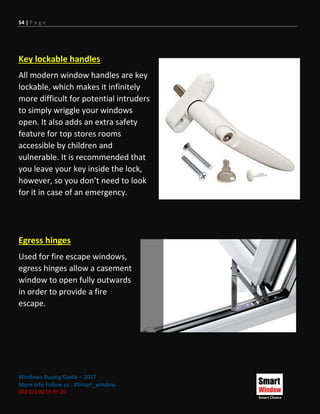 54 | P a g e
Windows Buying Guide – 2017
More Info Follow us : #Smart_window
002 011 00 55 97 20
Key lockable handles
All modern window handles are key
lockable, which makes it infinitely
more difficult for potential intruders
to simply wriggle your windows
open. It also adds an extra safety
feature for top stores rooms
accessible by children and
vulnerable. It is recommended that
you leave your key inside the lock,
however, so you don’t need to look
for it in case of an emergency.
Egress hinges
Used for fire escape windows,
egress hinges allow a casement
window to open fully outwards
in order to provide a fire
escape.
 