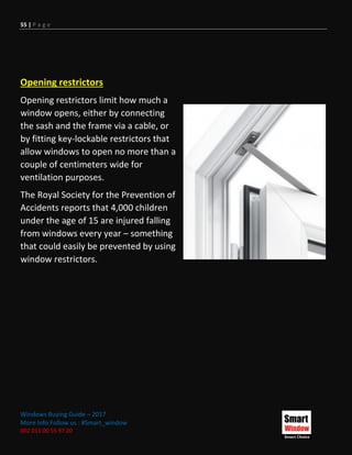 55 | P a g e
Windows Buying Guide – 2017
More Info Follow us : #Smart_window
002 011 00 55 97 20
Opening restrictors
Opening restrictors limit how much a
window opens, either by connecting
the sash and the frame via a cable, or
by fitting key-lockable restrictors that
allow windows to open no more than a
couple of centimeters wide for
ventilation purposes.
The Royal Society for the Prevention of
Accidents reports that 4,000 children
under the age of 15 are injured falling
from windows every year – something
that could easily be prevented by using
window restrictors.
 