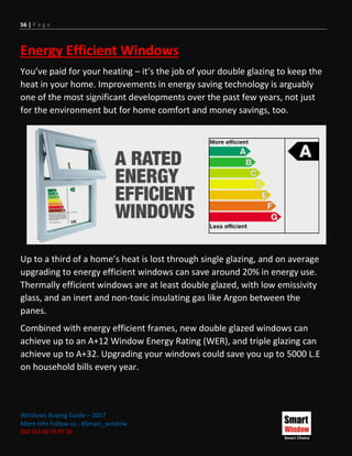 56 | P a g e
Windows Buying Guide – 2017
More Info Follow us : #Smart_window
002 011 00 55 97 20
Energy Efficient Windows
You’ve paid for your heating – it’s the job of your double glazing to keep the
heat in your home. Improvements in energy saving technology is arguably
one of the most significant developments over the past few years, not just
for the environment but for home comfort and money savings, too.
Up to a third of a home’s heat is lost through single glazing, and on average
upgrading to energy efficient windows can save around 20% in energy use.
Thermally efficient windows are at least double glazed, with low emissivity
glass, and an inert and non-toxic insulating gas like Argon between the
panes.
Combined with energy efficient frames, new double glazed windows can
achieve up to an A+12 Window Energy Rating (WER), and triple glazing can
achieve up to A+32. Upgrading your windows could save you up to 5000 L.E
on household bills every year.
 