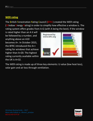 57 | P a g e
Windows Buying Guide – 2017
More Info Follow us : #Smart_window
002 011 00 55 97 20
WER rating
The British Fenestration Rating Council (BFRC) created the WER rating
(Window Energy Rating) in order to simplify how effective a window is. The
rating system offers grades from A-G (with A being the best). If the window
is rated higher than an A it will
be followed by a number, and
anything above an A10
becomes A+. In October 2015,
the BFRC introduced the A++
rating for windows that achieve
higher than A+20. The highest
rating currently available within
the UK is A+32.
The WER rating is made up of three key elements: U value (low heat loss),
solar gain and air loss through ventilation.
 