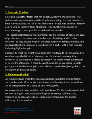 59 | P a g e
Windows Buying Guide – 2017
More Info Follow us : #Smart_window
002 011 00 55 97 20
2. Solar gain (G value)
Solar gain is another factor that can boost a window’s energy rating. Not
only are windows now designed to stop heat escaping, but they can also let
heat in by capturing the sun’s rays. The idea is to capitalize on solar radiation
as a natural or ‘passive’ form of heating, reducing the dependence on
carbon energy to heat your home in the winter months.
The factors that influence the solar factor are the number of panes, the type
of gas between the panes, and also the type of coatings added to the
windows, as they dictate whether the glass absorbs or reflects the heat. It is
measured by the G value, on a scale between 0 and 1, with a high number
indicating high solar gain.
Contrary to what you might think, solar gain windows do not always lead to
overheating – the UK has a relatively cool climate and relatively little
sunshine, so overheating is rarely a problem! For rooms where sun streams
in during the afternoon, it could be worth considering upgrading to triple
glazing – the level of solar gain is actually less than double glazing, due to the
extra pane of glass and cavity.
3. Air leakage (L value)
Air leakage occurs when there is a weak point around the window frame,
such as the seals. Most modern windows are fully airtight, and should have
an air leakage factor or L-value of zero (0.00W/m²K).
Air leakage is not to be mistaken with ventilation. Ventilation is a controlled
system, letting in small amounts of fresh air to reduce stuffiness and
improve air quality, whereas air leakage will compromise the energy
efficiency of your window.
 