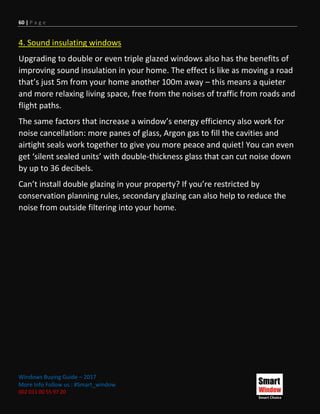 60 | P a g e
Windows Buying Guide – 2017
More Info Follow us : #Smart_window
002 011 00 55 97 20
4. Sound insulating windows
Upgrading to double or even triple glazed windows also has the benefits of
improving sound insulation in your home. The effect is like as moving a road
that’s just 5m from your home another 100m away – this means a quieter
and more relaxing living space, free from the noises of traffic from roads and
flight paths.
The same factors that increase a window’s energy efficiency also work for
noise cancellation: more panes of glass, Argon gas to fill the cavities and
airtight seals work together to give you more peace and quiet! You can even
get ‘silent sealed units’ with double-thickness glass that can cut noise down
by up to 36 decibels.
Can’t install double glazing in your property? If you’re restricted by
conservation planning rules, secondary glazing can also help to reduce the
noise from outside filtering into your home.
 