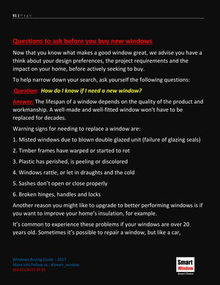 61 | P a g e
Windows Buying Guide – 2017
More Info Follow us : #Smart_window
002 011 00 55 97 20
Questions to ask before you buy new windows
Now that you know what makes a good window great, we advise you have a
think about your design preferences, the project requirements and the
impact on your home, before actively seeking to buy.
To help narrow down your search, ask yourself the following questions:
Question: How do I know if I need a new window?
Answer: The lifespan of a window depends on the quality of the product and
workmanship. A well-made and well-fitted window won’t have to be
replaced for decades.
Warning signs for needing to replace a window are:
1. Misted windows due to blown double glazed unit (failure of glazing seals)
2. Timber frames have warped or started to rot
3. Plastic has perished, is peeling or discolored
4. Windows rattle, or let in draughts and the cold
5. Sashes don’t open or close properly
6. Broken hinges, handles and locks
Another reason you might like to upgrade to better performing windows is if
you want to improve your home’s insulation, for example.
It’s common to experience these problems if your windows are over 20
years old. Sometimes it’s possible to repair a window, but like a car,
 