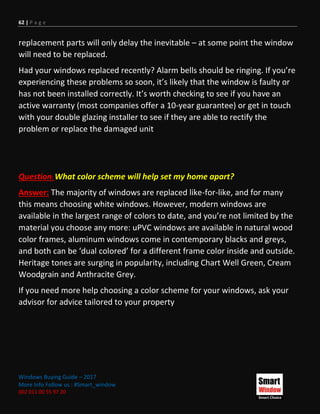 62 | P a g e
Windows Buying Guide – 2017
More Info Follow us : #Smart_window
002 011 00 55 97 20
replacement parts will only delay the inevitable – at some point the window
will need to be replaced.
Had your windows replaced recently? Alarm bells should be ringing. If you’re
experiencing these problems so soon, it’s likely that the window is faulty or
has not been installed correctly. It’s worth checking to see if you have an
active warranty (most companies offer a 10-year guarantee) or get in touch
with your double glazing installer to see if they are able to rectify the
problem or replace the damaged unit
Question: What color scheme will help set my home apart?
Answer: The majority of windows are replaced like-for-like, and for many
this means choosing white windows. However, modern windows are
available in the largest range of colors to date, and you’re not limited by the
material you choose any more: uPVC windows are available in natural wood
color frames, aluminum windows come in contemporary blacks and greys,
and both can be ‘dual colored’ for a different frame color inside and outside.
Heritage tones are surging in popularity, including Chart Well Green, Cream
Woodgrain and Anthracite Grey.
If you need more help choosing a color scheme for your windows, ask your
advisor for advice tailored to your property
 