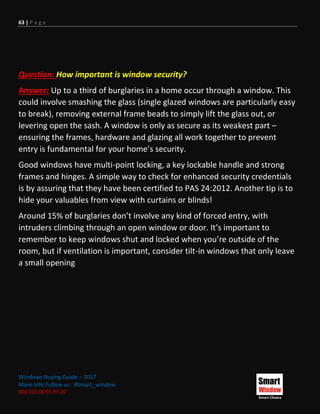 63 | P a g e
Windows Buying Guide – 2017
More Info Follow us : #Smart_window
002 011 00 55 97 20
Question: How important is window security?
Answer: Up to a third of burglaries in a home occur through a window. This
could involve smashing the glass (single glazed windows are particularly easy
to break), removing external frame beads to simply lift the glass out, or
levering open the sash. A window is only as secure as its weakest part –
ensuring the frames, hardware and glazing all work together to prevent
entry is fundamental for your home’s security.
Good windows have multi-point locking, a key lockable handle and strong
frames and hinges. A simple way to check for enhanced security credentials
is by assuring that they have been certified to PAS 24:2012. Another tip is to
hide your valuables from view with curtains or blinds!
Around 15% of burglaries don’t involve any kind of forced entry, with
intruders climbing through an open window or door. It’s important to
remember to keep windows shut and locked when you’re outside of the
room, but if ventilation is important, consider tilt-in windows that only leave
a small opening
 