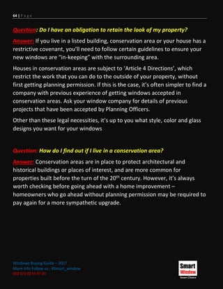 64 | P a g e
Windows Buying Guide – 2017
More Info Follow us : #Smart_window
002 011 00 55 97 20
Question: Do I have an obligation to retain the look of my property?
Answer: If you live in a listed building, conservation area or your house has a
restrictive covenant, you’ll need to follow certain guidelines to ensure your
new windows are “in-keeping” with the surrounding area.
Houses in conservation areas are subject to ‘Article 4 Directions’, which
restrict the work that you can do to the outside of your property, without
first getting planning permission. If this is the case, it’s often simpler to find a
company with previous experience of getting windows accepted in
conservation areas. Ask your window company for details of previous
projects that have been accepted by Planning Officers.
Other than these legal necessities, it’s up to you what style, color and glass
designs you want for your windows
Question: How do I find out if I live in a conservation area?
Answer: Conservation areas are in place to protect architectural and
historical buildings or places of interest, and are more common for
properties built before the turn of the 20th century. However, it’s always
worth checking before going ahead with a home improvement –
homeowners who go ahead without planning permission may be required to
pay again for a more sympathetic upgrade.
 
