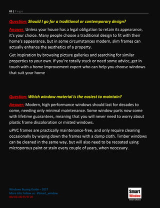 65 | P a g e
Windows Buying Guide – 2017
More Info Follow us : #Smart_window
002 011 00 55 97 20
Question: Should I go for a traditional or contemporary design?
Answer: Unless your house has a legal obligation to retain its appearance,
it’s your choice. Many people choose a traditional design to fit with their
home’s appearance, but in some circumstances modern, slim frames can
actually enhance the aesthetics of a property.
Get inspiration by browsing picture galleries and searching for similar
properties to your own. If you’re totally stuck or need some advice, get in
touch with a home improvement expert who can help you choose windows
that suit your home
Question: Which window material is the easiest to maintain?
Answer: Modern, high performance windows should last for decades to
come, needing only minimal maintenance. Some window parts now come
with lifetime guarantees, meaning that you will never need to worry about
plastic frame discoloration or misted windows.
uPVC frames are practically maintenance-free, and only require cleaning
occasionally by wiping down the frames with a damp cloth. Timber windows
can be cleaned in the same way, but will also need to be recoated using
microporous paint or stain every couple of years, when necessary.
 