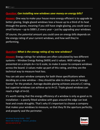 66 | P a g e
Windows Buying Guide – 2017
More Info Follow us : #Smart_window
002 011 00 55 97 20
Question: Can installing new windows save money on energy bills?
Answer: One way to make your house more energy efficient is to upgrade to
better glazing. Single glazed windows lose a house up to a third of its heat
through the panes, meaning if you still have single glazing, you could save a
small fortune – up to 5000 L.E every year – just by upgrading your windows.
Of course, the potential amount you could save on energy bills depends on
the energy rating of your current windows, and how well they’re
performing.
Question: What is the energy rating of my new windows?
Answer: Energy ratings for windows are often calculated by two different
systems – Window Energy Rating (WER) and U values. WER ratings are
presented on a simple A++ to G scale, to make it easier to compare windows
across the board. U values make up part of this rating, and they are the
technical way to measure heat loss.
You can ask your window company for both these specifications when
deciding on a new window – they should be able to show you an ‘energy
license’ for the product. Average double glazing achieves around a C rating,
but superior windows can achieve up to A+12. Triple glazed windows can
reach a high of A+32.
It’s worth noting that the energy efficiency of a window is only as good as its
installation – a poorly fitted window with gaps around the edge can leak
heat and create draughts. That’s why it’s important to choose a company
that makes your windows to measure, so that they fit the aperture perfectly,
and properly seal the perimeter.
 