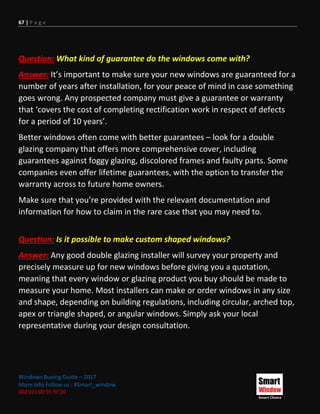 67 | P a g e
Windows Buying Guide – 2017
More Info Follow us : #Smart_window
002 011 00 55 97 20
Question: What kind of guarantee do the windows come with?
Answer: It’s important to make sure your new windows are guaranteed for a
number of years after installation, for your peace of mind in case something
goes wrong. Any prospected company must give a guarantee or warranty
that ‘covers the cost of completing rectification work in respect of defects
for a period of 10 years’.
Better windows often come with better guarantees – look for a double
glazing company that offers more comprehensive cover, including
guarantees against foggy glazing, discolored frames and faulty parts. Some
companies even offer lifetime guarantees, with the option to transfer the
warranty across to future home owners.
Make sure that you’re provided with the relevant documentation and
information for how to claim in the rare case that you may need to.
Question: Is it possible to make custom shaped windows?
Answer: Any good double glazing installer will survey your property and
precisely measure up for new windows before giving you a quotation,
meaning that every window or glazing product you buy should be made to
measure your home. Most installers can make or order windows in any size
and shape, depending on building regulations, including circular, arched top,
apex or triangle shaped, or angular windows. Simply ask your local
representative during your design consultation.
 
